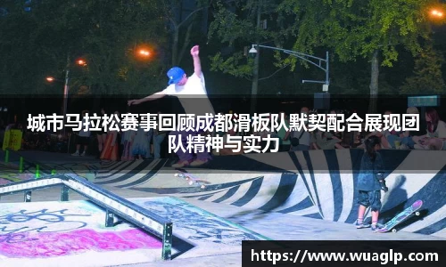 城市马拉松赛事回顾成都滑板队默契配合展现团队精神与实力